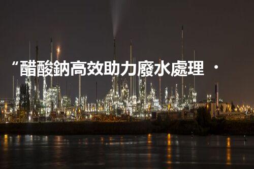 “醋酸鈉高效助力廢水處理，綠色環(huán)保新選擇”